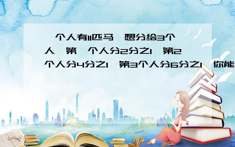 一个人有11匹马,想分给3个人,第一个人分2分之1,第2个人分4分之1,第3个人分6分之1,你能帮他们分马吗?详细说出为什么