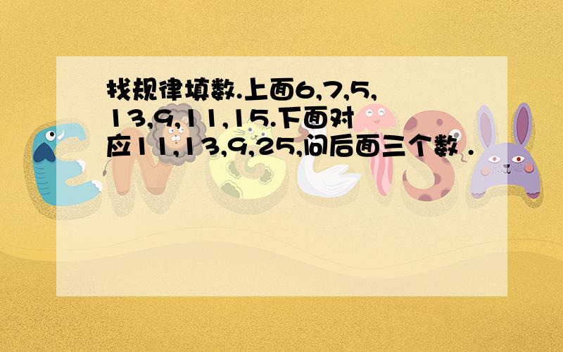 找规律填数.上面6,7,5,13,9,11,15.下面对应11,13,9,25,问后面三个数 .