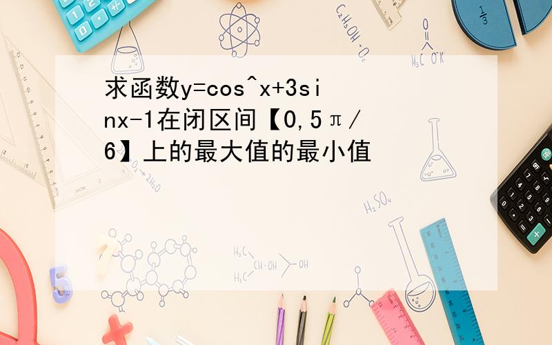 求函数y=cos^x+3sinx-1在闭区间【0,5π/6】上的最大值的最小值