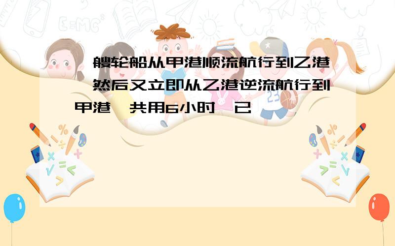 一艘轮船从甲港顺流航行到乙港,然后又立即从乙港逆流航行到甲港一共用6小时,已