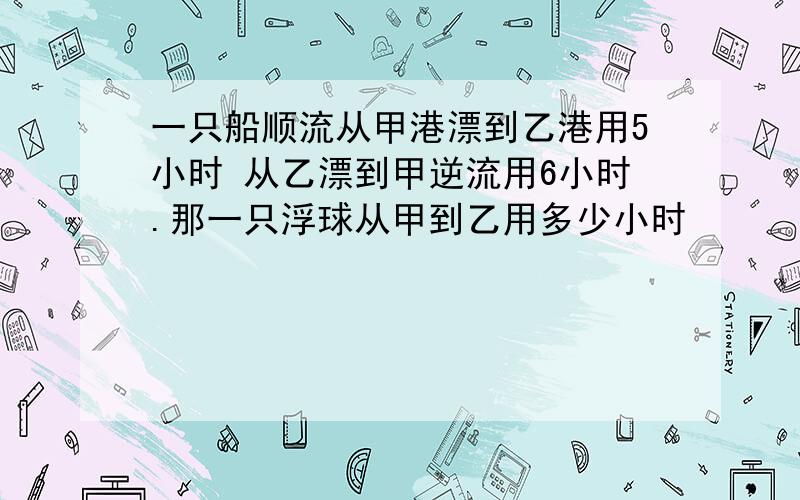 一只船顺流从甲港漂到乙港用5小时 从乙漂到甲逆流用6小时.那一只浮球从甲到乙用多少小时