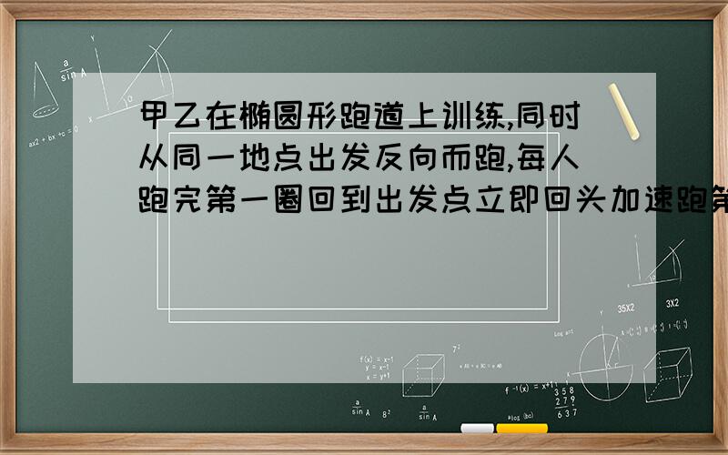 甲乙在椭圆形跑道上训练,同时从同一地点出发反向而跑,每人跑完第一圈回到出发点立即回头加速跑第二圈.甲乙在椭圆形跑道上训练，同时从同一地点出发反向而跑，每人跑完第一圈回到出