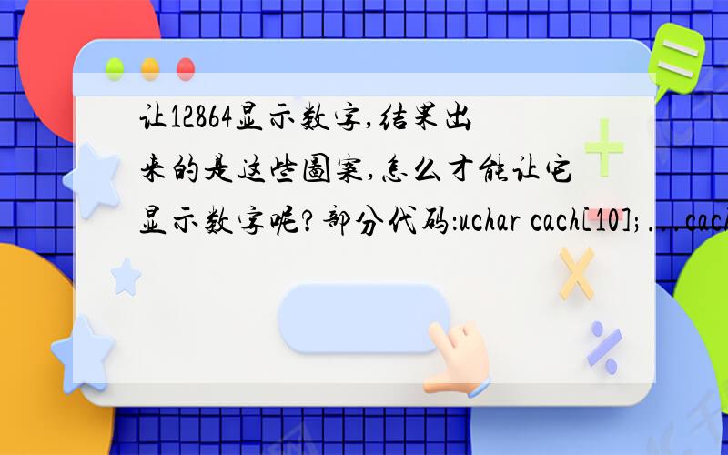 让12864显示数字,结果出来的是这些图案,怎么才能让它显示数字呢?部分代码：uchar cach[10];...cach[0]=1;cach[1]=2;cach[2]=3;cach[3]=4;cach[4]=5;cach[5]=6;cach[6]=7;cach[7]=8;cach[8]=9;cach[9]=0;...while(cach[i]!='\0')