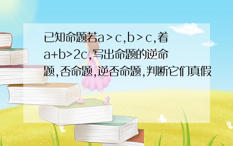 已知命题若a＞c,b＞c,着a+b>2c,写出命题的逆命题,否命题,逆否命题,判断它们真假