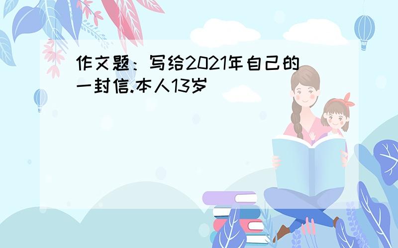 作文题：写给2021年自己的一封信.本人13岁