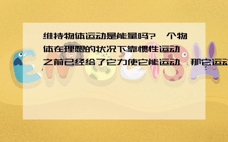 维持物体运动是能量吗?一个物体在理想的状况下靠惯性运动,之前已经给了它力使它能运动,那它运动的时候要不要能量呢?要的话,能量从哪里来?是原来的力吗?用完了怎么办?它运动是产生的