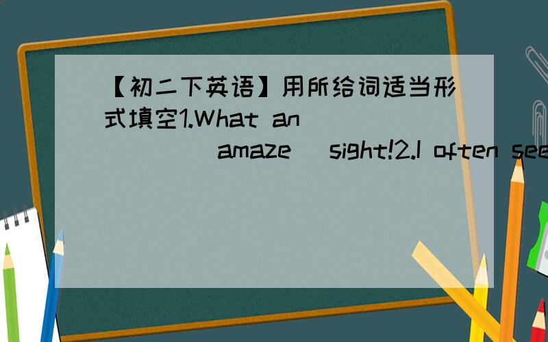 【初二下英语】用所给词适当形式填空1.What an ____ (amaze) sight!2.I often see Mrs Green ____ (water) flowers in her garden .3.When they came into the room,Jack and Mike ____(read)books.4.While I ____ (sing) an English song,he ____(com