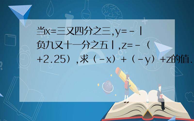 当x=三又四分之三,y=-|负九又十一分之五|,z=-（+2.25）,求（-x）+（-y）+z的值.下列各式用加法的运算侓简算的是（ ）A.六又五分之二+四分之三+1B.五又三分之一+（负一又二分之一）C.（-8）+（-7.