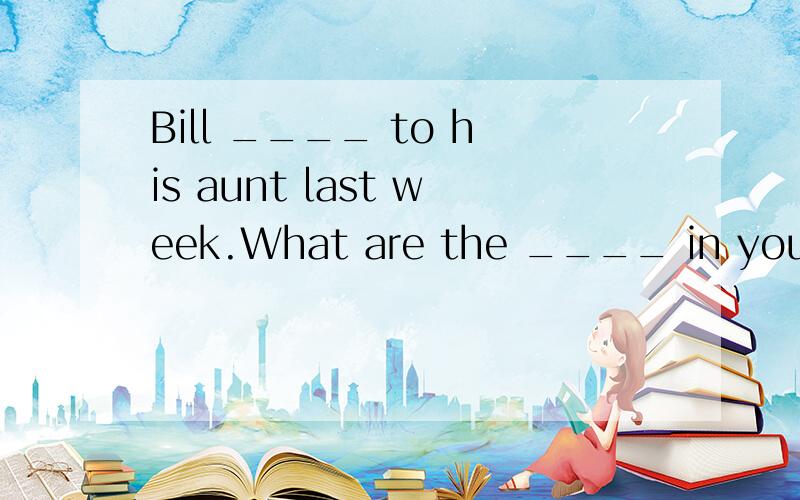 Bill ____ to his aunt last week.What are the ____ in your class?l can't go out on school_____.How many ____ can she speak?ls there a school in the ____?There is some interesting news in today's ____.l have to go.My mother is ____ for me.Look!They're