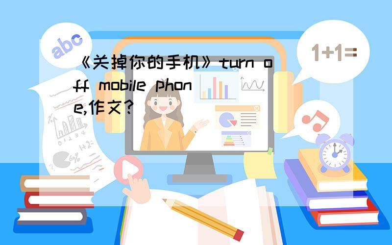 《关掉你的手机》turn off mobile phone,作文?