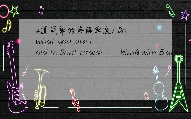 2道简单的英语单选1.Do what you are told to.Don't argue____himA.with B.against为什么不选B呢2.-I'm terribly sorry I broke your glasses-Oh,really?_____A.It's OK with me B.It doesn't matterC.Don't be sorry D.I don't care为什么不选D呢