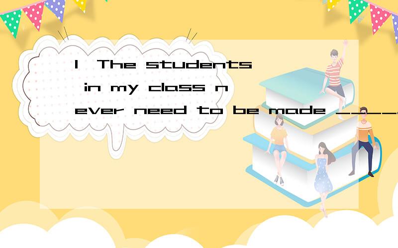 1、The students in my class never need to be made ____.They all work hard.A to learn B learning C to have learned D learn2、The first room I had of my own was a small one,only 3_____4 meters square.A by B with C in D of