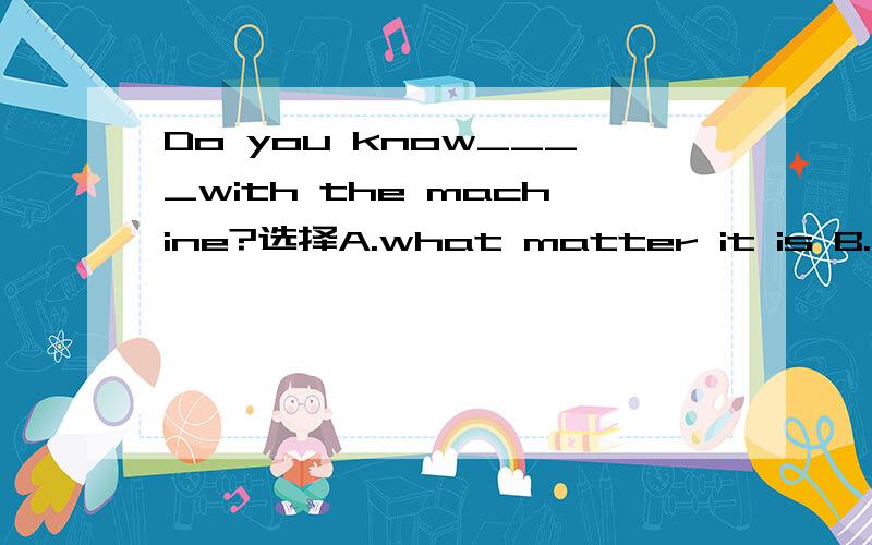 Do you know____with the machine?选择A.what matter it is B.what's wrong C.something wrong is D.anything wrong is哪一个,为什么?