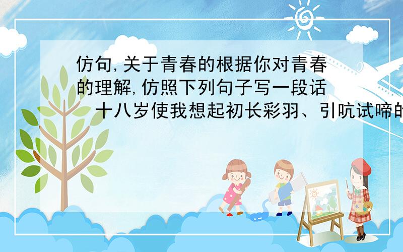 仿句,关于青春的根据你对青春的理解,仿照下列句子写一段话  十八岁使我想起初长彩羽、引吭试啼的小公鸡,使我想起翅膀甫健、开始翱翔于天空的幼鹰,整个世界填满不了十八岁男孩子的雄