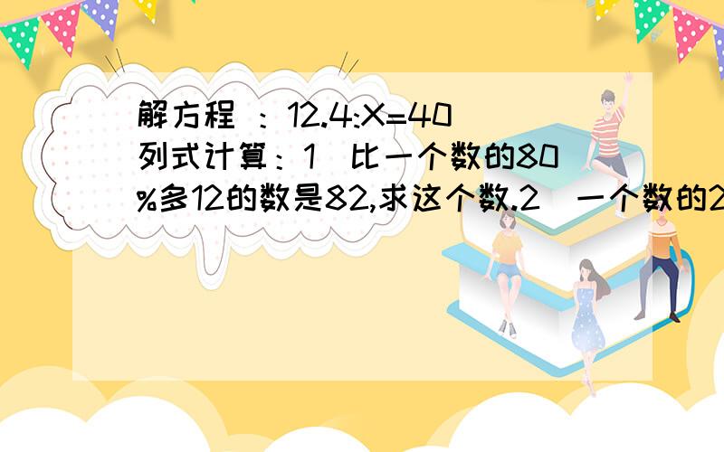 解方程 ：12.4:X=40列式计算：1）比一个数的80%多12的数是82,求这个数.2）一个数的25%与36的20%相等,这个数是多少?3）10.3与五分之一的和去除100减去14.95的差,商是多少?1.一个乡镇企业,原计划投资