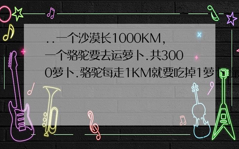 ..一个沙漠长1000KM,一个骆驼要去运萝卜.共3000萝卜.骆驼每走1KM就要吃掉1萝卜.最多驼1000萝卜.问,驼到重点后最多还剩多少萝卜?‘求...大家要写清楚怎么想的。