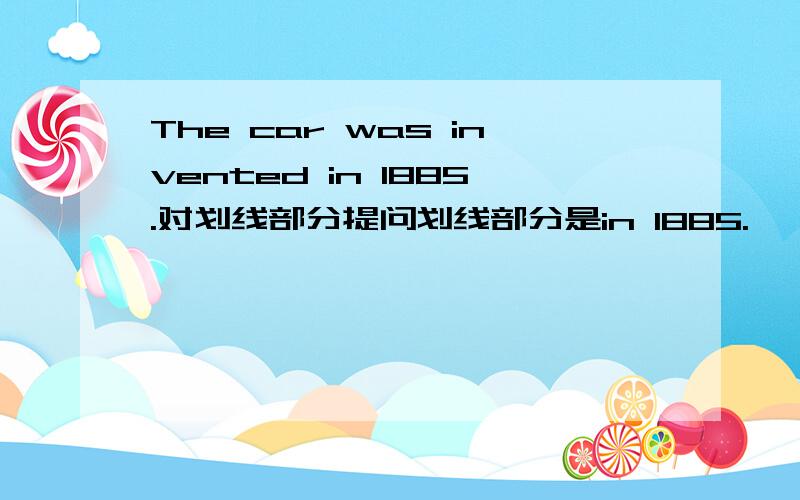 The car was invented in 1885.对划线部分提问划线部分是in 1885.