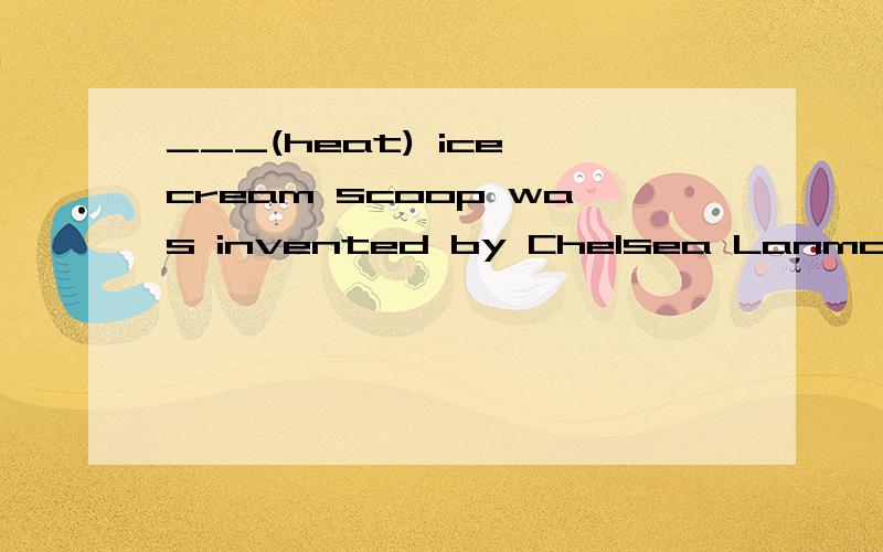 ___(heat) ice cream scoop was invented by Chelsea Lanmon.前面应该填什么. 为什么要填这个 动词作主语是不是要加ing啊