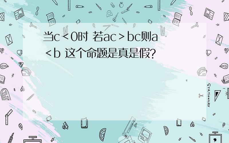 当c＜0时 若ac＞bc则a＜b 这个命题是真是假?