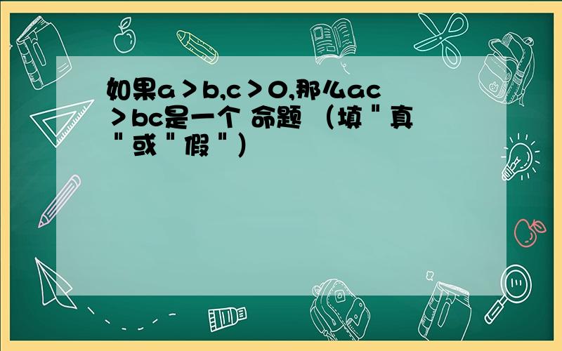 如果a＞b,c＞0,那么ac＞bc是一个 命题 （填＂真＂或＂假＂）