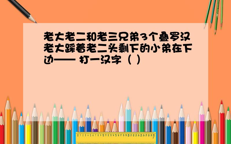 老大老二和老三兄弟3个叠罗汉老大踩着老二头剩下的小弟在下边—— 打一汉字（ ）