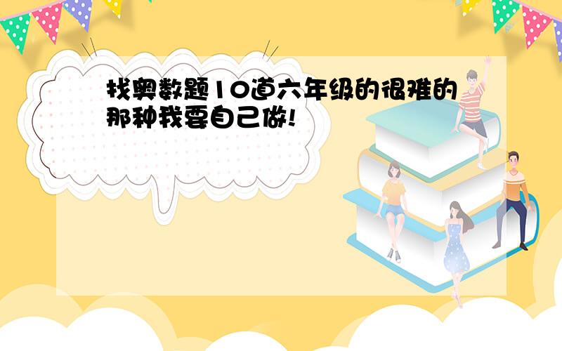 找奥数题10道六年级的很难的那种我要自己做!