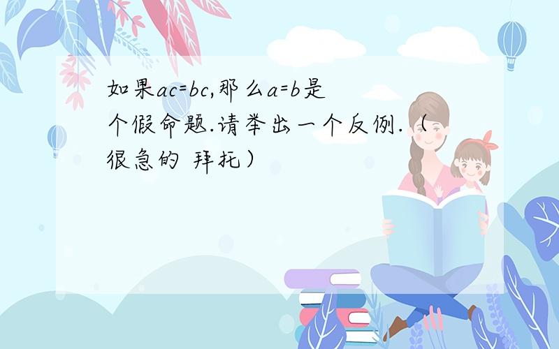 如果ac=bc,那么a=b是个假命题.请举出一个反例.（很急的 拜托）