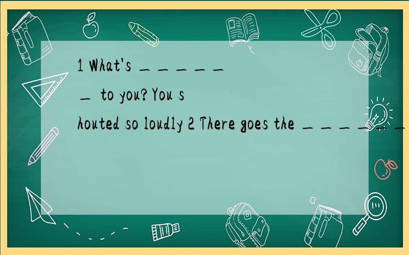 1 What's ______ to you?You shouted so loudly 2 There goes the ______ let's go into the classroom.