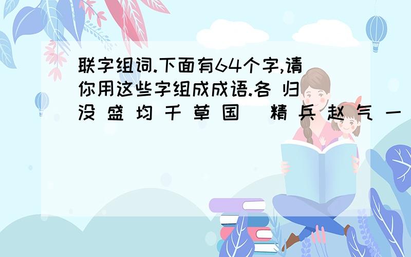 联字组词.下面有64个字,请你用这些字组成成语.各 归 没 盛 均 千 草 国 （精 兵 赵 气 一 汹 前 忐俯 竭 抒 忑 赞 精 完 受益 凌 发 打 璧 船 兴 涌 后 叹 匠 人 己 采 简 平政 心 见 不 已 澎 邦