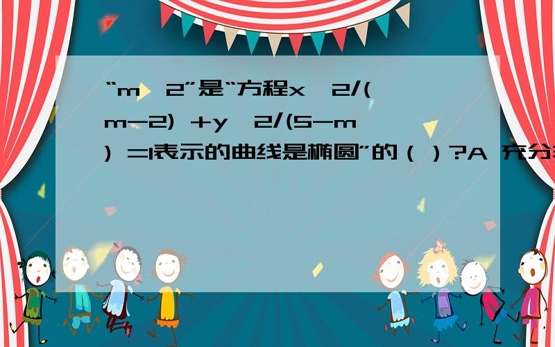 “m>2”是“方程x^2/(m-2) +y^2/(5-m) =1表示的曲线是椭圆”的（）?A 充分非必要条件B 必要非充分条件C 充要条件D 既非充分又非必要条件答案是B答案是D为什么?请写出详细过程,谢谢~