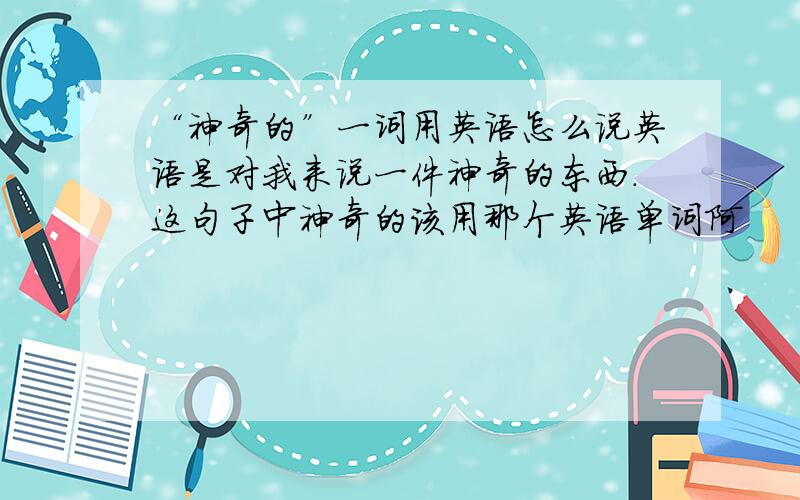 “神奇的”一词用英语怎么说英语是对我来说一件神奇的东西.这句子中神奇的该用那个英语单词阿