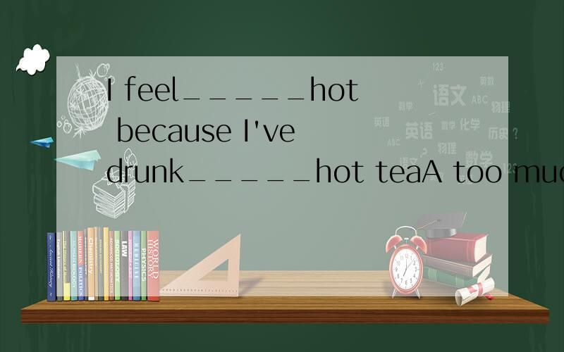 I feel_____hot because I've drunk_____hot teaA too much;much too B much too ;much too C too much;too much D much too ;too much