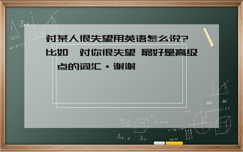 对某人很失望用英语怎么说? 比如,对你很失望 最好是高级一点的词汇·谢谢