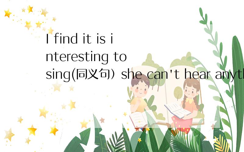 I find it is interesting to sing(同义句）she can't hear anything at all.They were at work.He went into the office hurriedly .(改同义句）