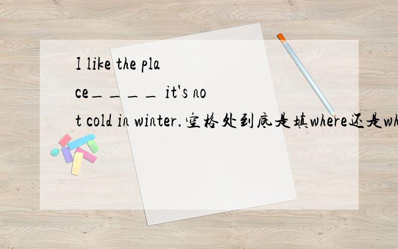 I like the place____ it's not cold in winter.空格处到底是填where还是which?主要是后面的那个“it‘s”让我很为难……