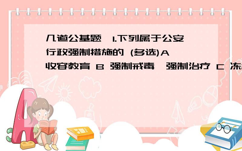 几道公基题,1.下列属于公安行政强制措施的 (多选)A 收容教育 B 强制戒毒,强制治疗 C 冻结财产 D 劳动教养 2.警告是既具有教育性质又具有强制性质的最轻的一种治安管理处罚.（判断） 3.治安