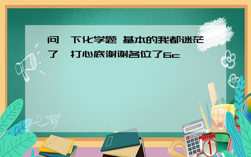 问一下化学题 基本的我都迷茫了,打心底谢谢各位了6c