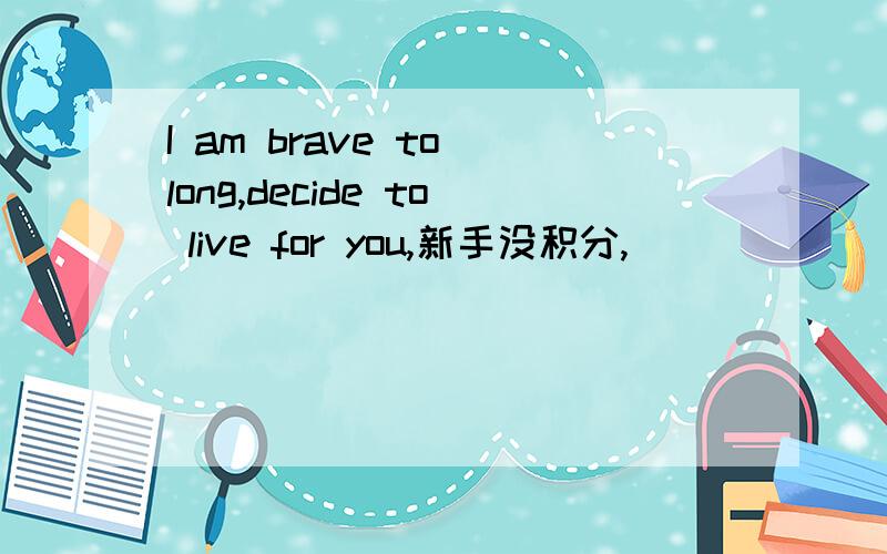 I am brave to long,decide to live for you,新手没积分,