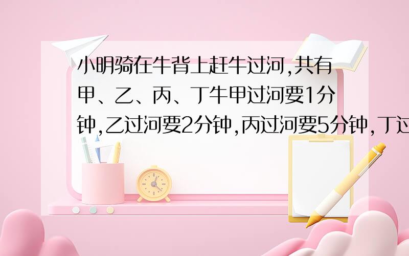 小明骑在牛背上赶牛过河,共有甲、乙、丙、丁牛甲过河要1分钟,乙过河要2分钟,丙过河要5分钟,丁过河要6分钟,每次只能骑一头牛,赶一头牛过河.要把4头牛都赶到对岸去,最少要几分钟?