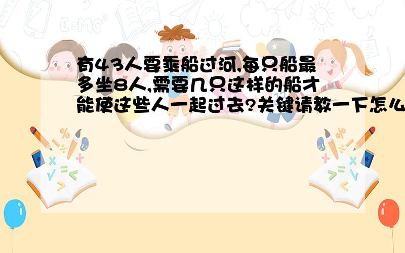 有43人要乘船过河,每只船最多坐8人,需要几只这样的船才能使这些人一起过去?关键请教一下怎么立算式