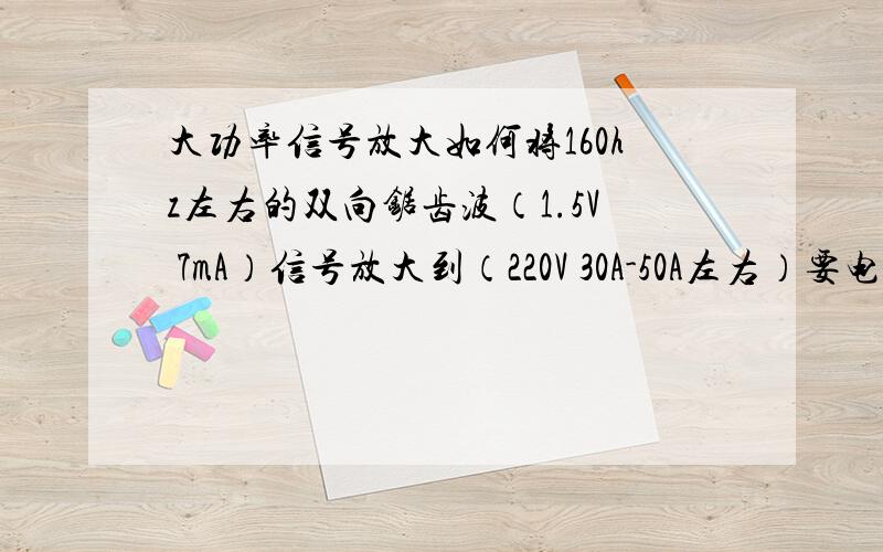 大功率信号放大如何将160hz左右的双向锯齿波（1.5V 7mA）信号放大到（220V 30A-50A左右）要电路图,元件型号