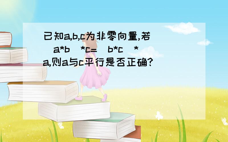 已知a,b,c为非零向量,若(a*b)*c=(b*c)*a,则a与c平行是否正确?