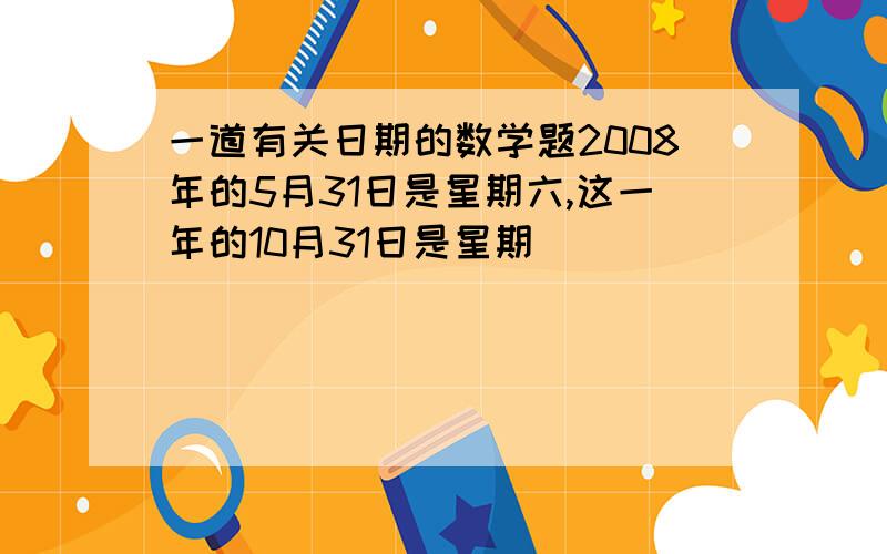 一道有关日期的数学题2008年的5月31日是星期六,这一年的10月31日是星期（ ）