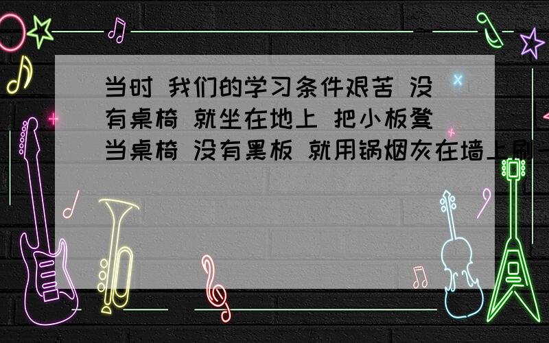 当时 我们的学习条件艰苦 没有桌椅 就坐在地上 把小板凳当桌椅 没有黑板 就用锅烟灰在墙上刷一块 没有粉笔就用黄土块代替 最困难的是一直没有书 我们只能抄一课学一课 我们多门渴望有