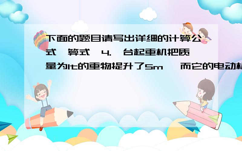 下面的题目请写出详细的计算公式,算式,4.一台起重机把质量为1t的重物提升了5m ,而它的电动机所做的功为8*10的4次方J,则起重机的机械效率是多少?5.某同学体重为400N,若直接讲100N重的物体搬