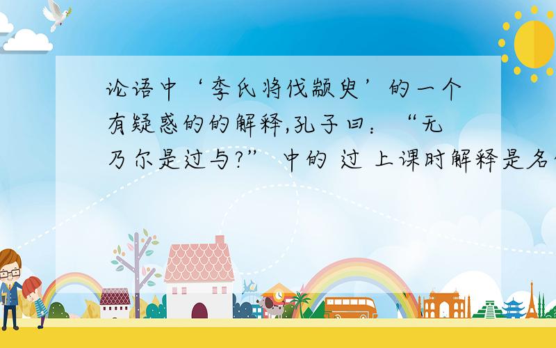 论语中‘季氏将伐颛臾’的一个有疑惑的的解释,孔子曰：“无乃尔是过与?” 中的 过 上课时解释是名作动 责备 但我认为这也可这可解释为 的过错 行不行?