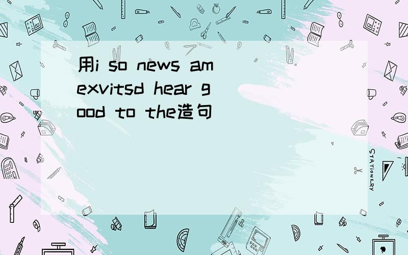 用i so news am exvitsd hear good to the造句