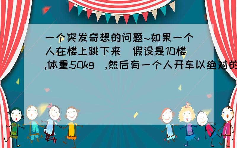 一个突发奇想的问题~如果一个人在楼上跳下来（假设是10楼,体重50kg）,然后有一个人开车以绝对的速度向坠楼者撞去.试问是否能化解坠楼而死的危险?（假设他除了坠楼而死意外其他的方式