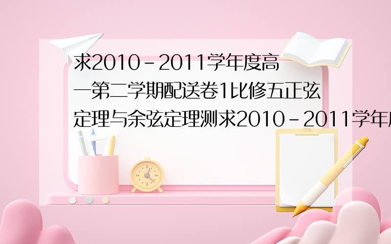 求2010-2011学年度高一第二学期配送卷1比修五正弦定理与余弦定理测求2010-2011学年度高一第二学期配送卷1比修5测试卷的答案,是配苏教版的,一楼的,我不接受广告...能不能来点专业的啊,我很需