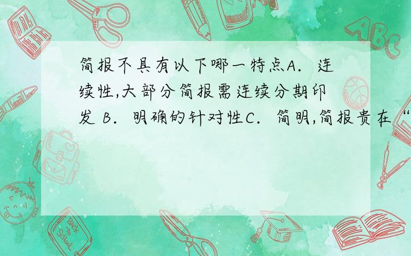 简报不具有以下哪一特点A．连续性,大部分简报需连续分期印发 B．明确的针对性C．简明,简报贵在“简”D．快速,有强烈的时间性原题给的答案是b?